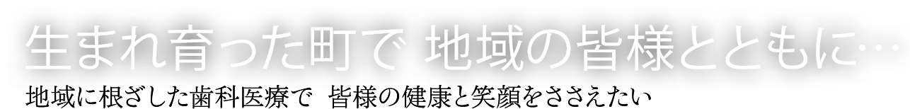 生まれ育った町で　地域の皆様とともに・・・　地域に根ざした歯科医療で　皆様の健康と笑顔をささえたい